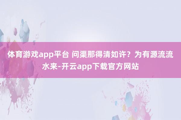 体育游戏app平台 　　问渠那得清如许？为有源流流水来-开云app下载官方网站