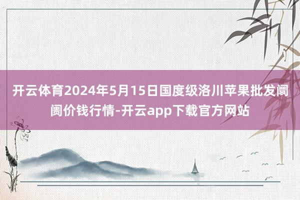 开云体育2024年5月15日国度级洛川苹果批发阛阓价钱行情-开云app下载官方网站