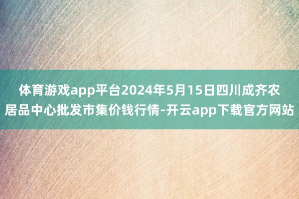 体育游戏app平台2024年5月15日四川成齐农居品中心批发市集价钱行情-开云app下载官方网站