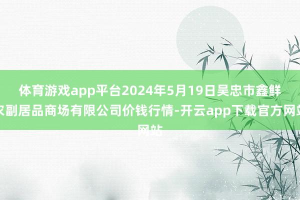 体育游戏app平台2024年5月19日吴忠市鑫鲜农副居品商场有限公司价钱行情-开云app下载官方网站