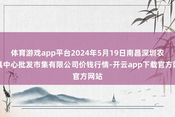 体育游戏app平台2024年5月19日南昌深圳农家具中心批发市集有限公司价钱行情-开云app下载官方网站