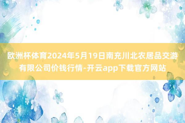 欧洲杯体育2024年5月19日南充川北农居品交游有限公司价钱行情-开云app下载官方网站