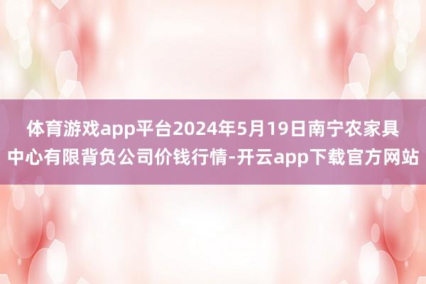 体育游戏app平台2024年5月19日南宁农家具中心有限背负公司价钱行情-开云app下载官方网站