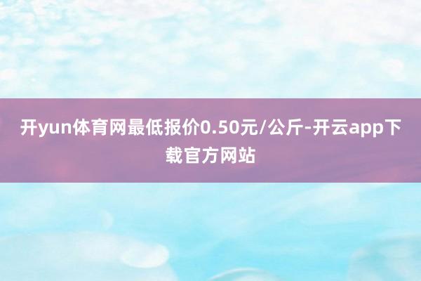 开yun体育网最低报价0.50元/公斤-开云app下载官方网站