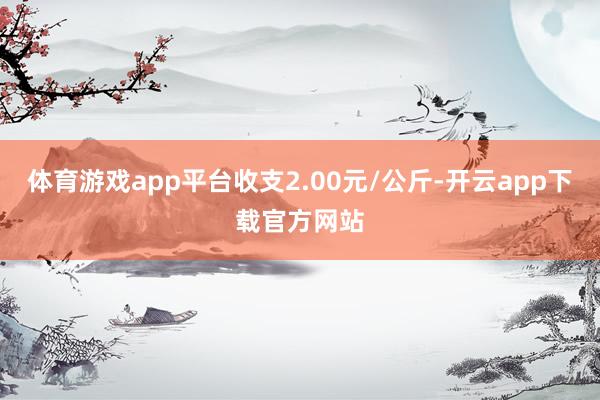 体育游戏app平台收支2.00元/公斤-开云app下载官方网站