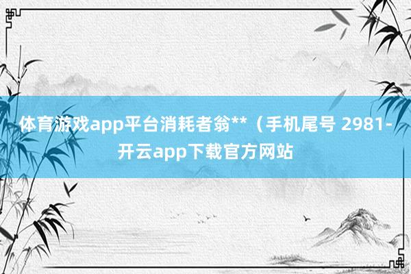 体育游戏app平台消耗者翁**（手机尾号 2981-开云app下载官方网站