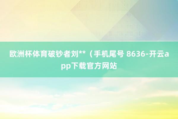 欧洲杯体育破钞者刘**（手机尾号 8636-开云app下载官方网站