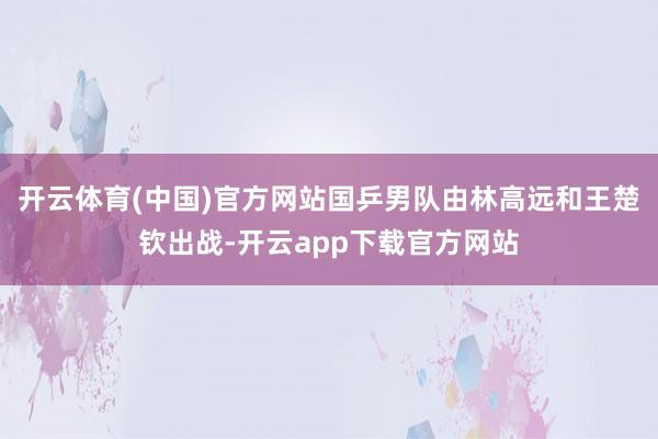 开云体育(中国)官方网站国乒男队由林高远和王楚钦出战-开云app下载官方网站