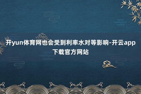 开yun体育网也会受到利率水对等影响-开云app下载官方网站