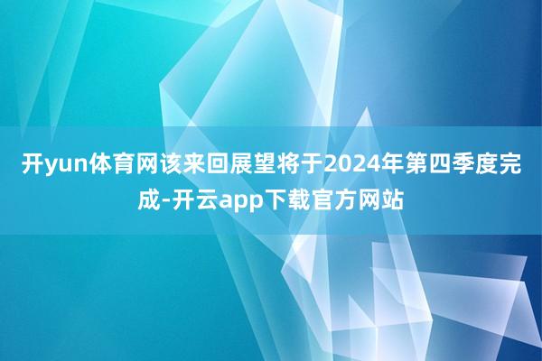 开yun体育网该来回展望将于2024年第四季度完成-开云app下载官方网站