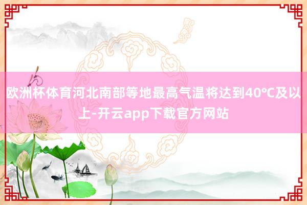 欧洲杯体育河北南部等地最高气温将达到40℃及以上-开云app下载官方网站