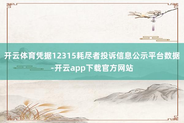 开云体育凭据12315耗尽者投诉信息公示平台数据-开云app下载官方网站