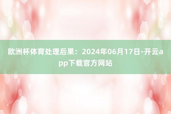 欧洲杯体育处理后果：2024年06月17日-开云app下载官方网站