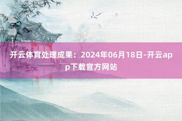 开云体育处理成果：2024年06月18日-开云app下载官方网站