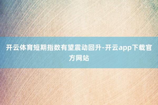 开云体育短期指数有望震动回升-开云app下载官方网站