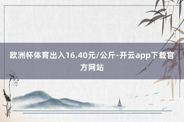 欧洲杯体育出入16.40元/公斤-开云app下载官方网站