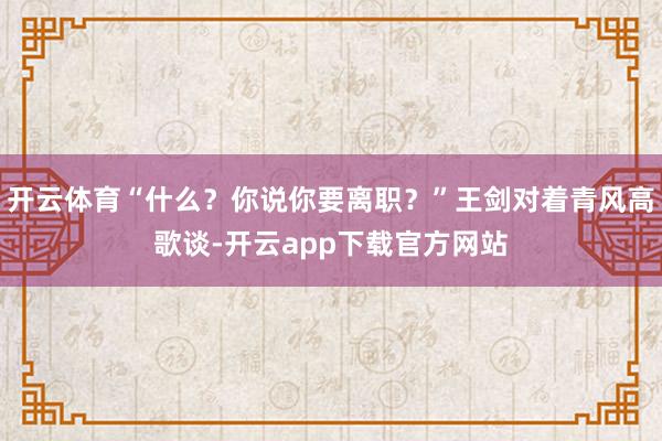 开云体育“什么？你说你要离职？”王剑对着青风高歌谈-开云app下载官方网站