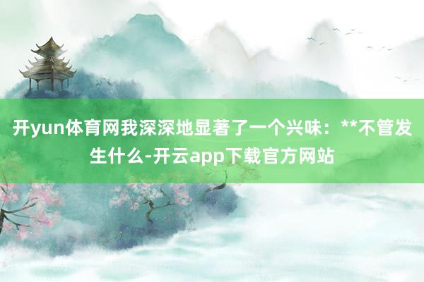 开yun体育网我深深地显著了一个兴味：**不管发生什么-开云app下载官方网站