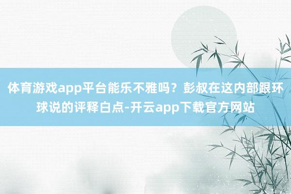 体育游戏app平台能乐不雅吗？彭叔在这内部跟环球说的评释白点-开云app下载官方网站