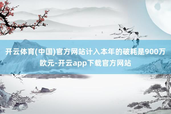 开云体育(中国)官方网站计入本年的破耗是900万欧元-开云app下载官方网站