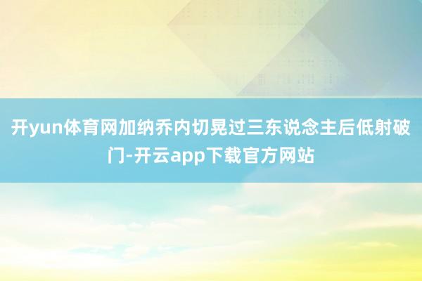 开yun体育网加纳乔内切晃过三东说念主后低射破门-开云app下载官方网站