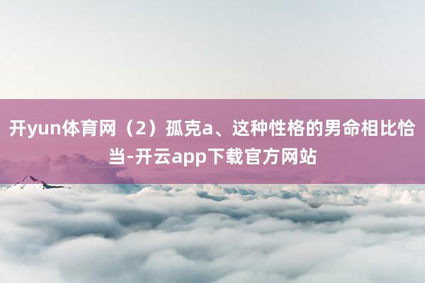 开yun体育网（2）孤克a、这种性格的男命相比恰当-开云app下载官方网站