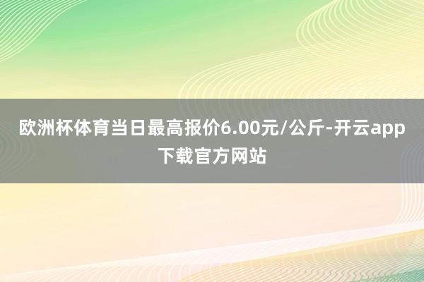 欧洲杯体育当日最高报价6.00元/公斤-开云app下载官方网站