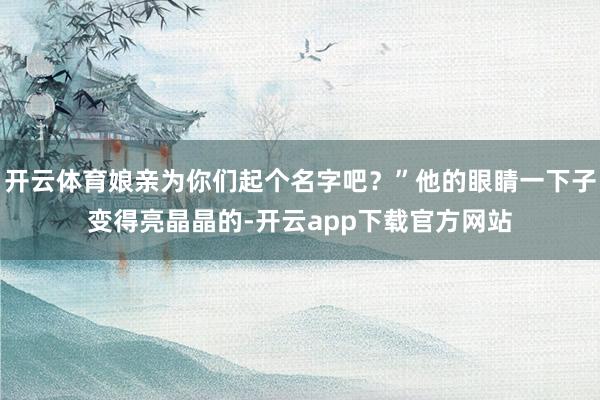 开云体育娘亲为你们起个名字吧？”他的眼睛一下子变得亮晶晶的-开云app下载官方网站