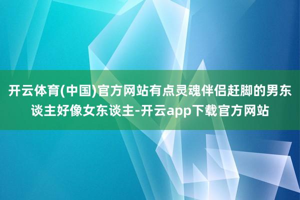 开云体育(中国)官方网站有点灵魂伴侣赶脚的男东谈主好像女东谈主-开云app下载官方网站