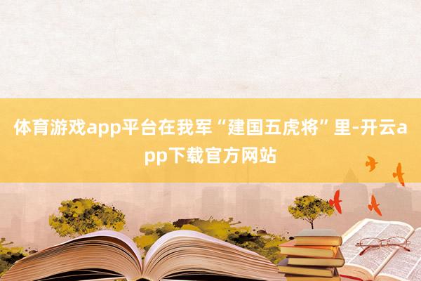 体育游戏app平台在我军“建国五虎将”里-开云app下载官方网站