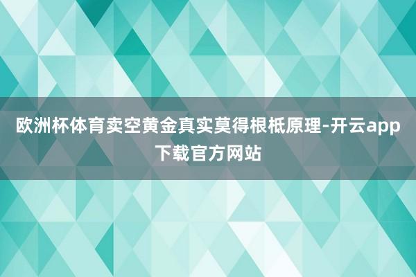 欧洲杯体育卖空黄金真实莫得根柢原理-开云app下载官方网站