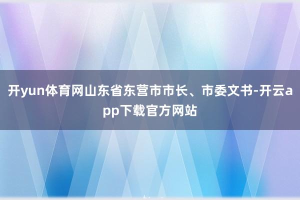 开yun体育网山东省东营市市长、市委文书-开云app下载官方网站