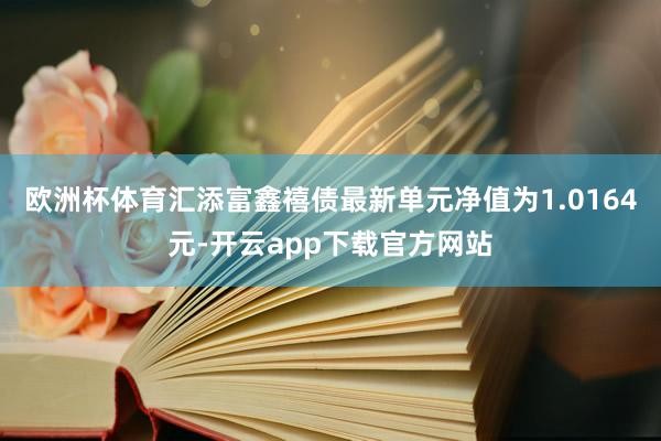 欧洲杯体育汇添富鑫禧债最新单元净值为1.0164元-开云app下载官方网站