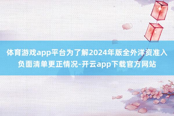 体育游戏app平台为了解2024年版全外洋资准入负面清单更正情况-开云app下载官方网站