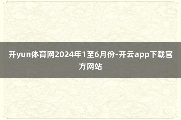 开yun体育网　　2024年1至6月份-开云app下载官方网站