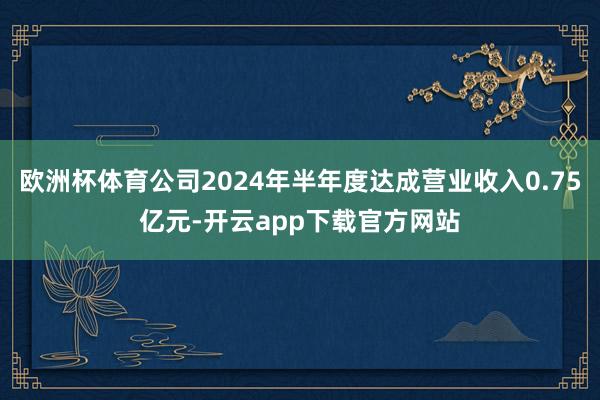 欧洲杯体育公司2024年半年度达成营业收入0.75亿元-开云app下载官方网站