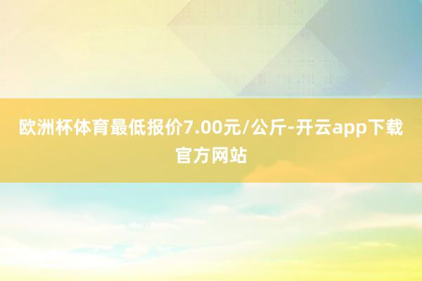 欧洲杯体育最低报价7.00元/公斤-开云app下载官方网站