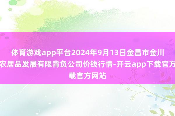 体育游戏app平台2024年9月13日金昌市金川自然农居品发展有限背负公司价钱行情-开云app下载官方网站