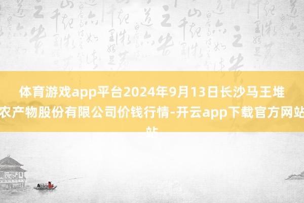 体育游戏app平台2024年9月13日长沙马王堆农产物股份有限公司价钱行情-开云app下载官方网站