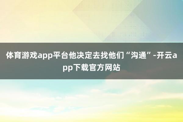 体育游戏app平台他决定去找他们“沟通”-开云app下载官方网站