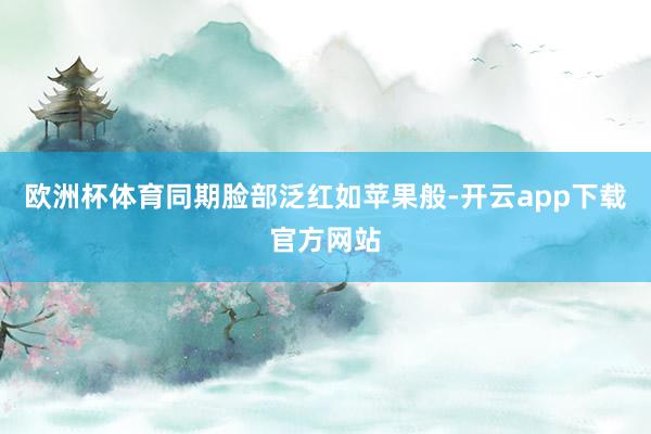 欧洲杯体育同期脸部泛红如苹果般-开云app下载官方网站