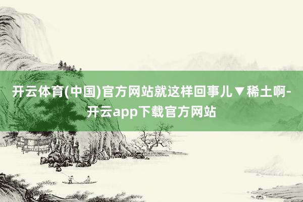 开云体育(中国)官方网站就这样回事儿▼稀土啊-开云app下载官方网站