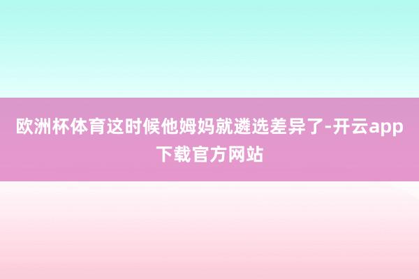 欧洲杯体育这时候他姆妈就遴选差异了-开云app下载官方网站