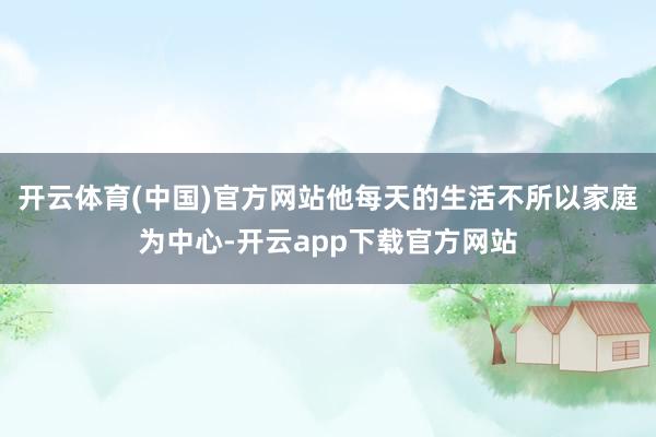 开云体育(中国)官方网站他每天的生活不所以家庭为中心-开云app下载官方网站