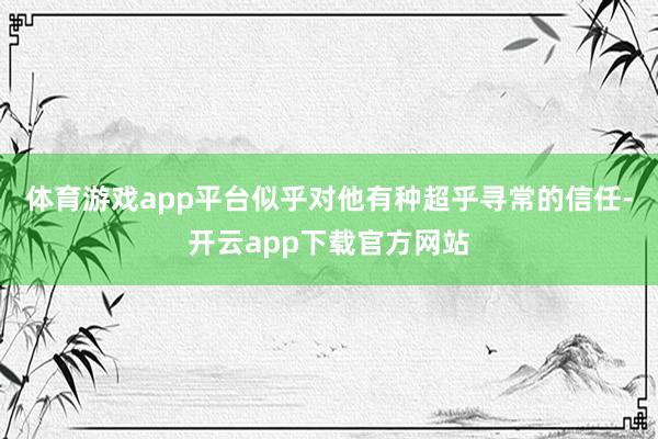 体育游戏app平台似乎对他有种超乎寻常的信任-开云app下载官方网站