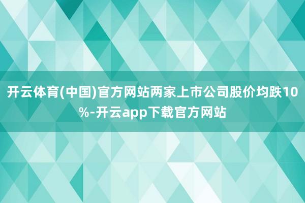 开云体育(中国)官方网站两家上市公司股价均跌10%-开云app下载官方网站