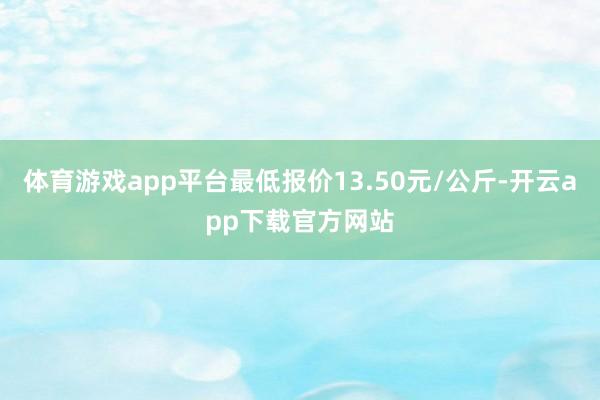 体育游戏app平台最低报价13.50元/公斤-开云app下载官方网站