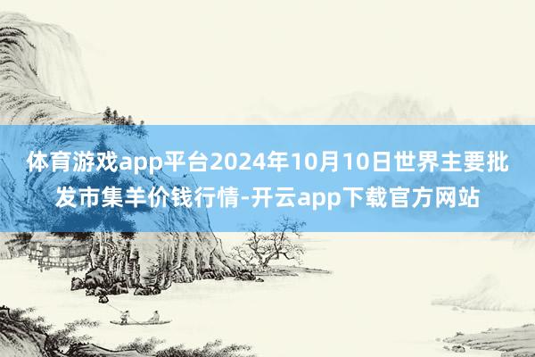 体育游戏app平台2024年10月10日世界主要批发市集羊价钱行情-开云app下载官方网站