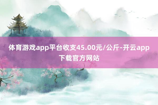 体育游戏app平台收支45.00元/公斤-开云app下载官方网站