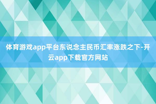 体育游戏app平台东说念主民币汇率涨跌之下-开云app下载官方网站